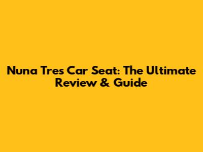 Nuna Tres Car Seat: The Ultimate Review & Guide