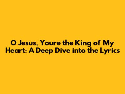 O Jesus, You're the King of My Heart: A Deep Dive into the Lyrics