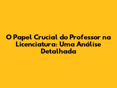 O Papel Crucial do Professor na Licenciatura: Uma Análise Detalhada
