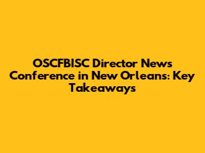 OSCFBISC Director News Conference in New Orleans: Key Takeaways