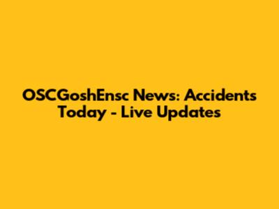 OSCGoshEnsc News: Accidents Today - Live Updates
