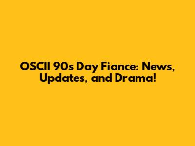 OSCII 90s Day Fiance: News, Updates, and Drama!