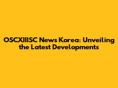OSCXIIISC News Korea: Unveiling the Latest Developments