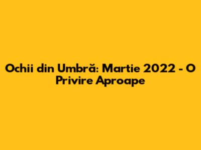 Ochii din Umbră: Martie 2022 - O Privire Aproape