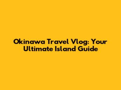 Okinawa Travel Vlog: Your Ultimate Island Guide