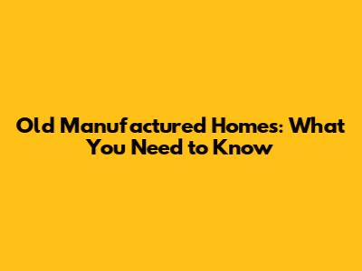 Old Manufactured Homes: What You Need to Know