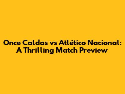 Once Caldas vs Atlético Nacional: A Thrilling Match Preview