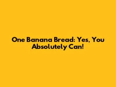 One Banana Bread: Yes, You Absolutely Can!