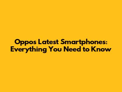 Oppo's Latest Smartphones: Everything You Need to Know