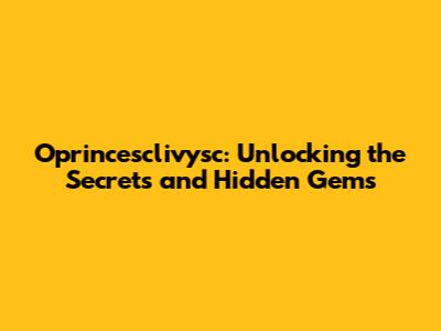 Oprincesclivysc: Unlocking the Secrets and Hidden Gems