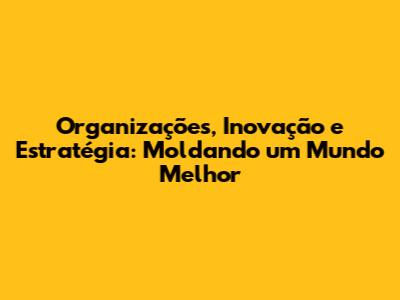 Organizações, Inovação e Estratégia: Moldando um Mundo Melhor