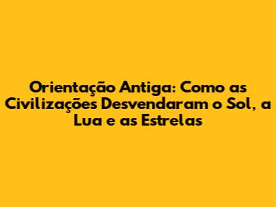Orientação Antiga: Como as Civilizações Desvendaram o Sol, a Lua e as Estrelas