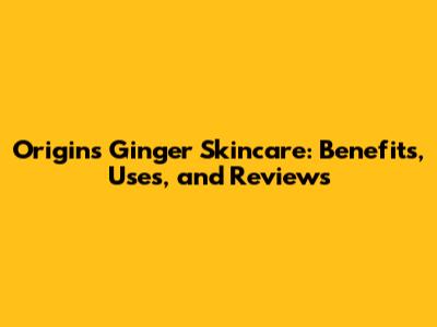 Origins Ginger Skincare: Benefits, Uses, and Reviews