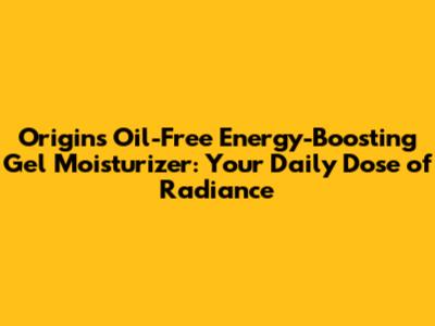 Origins Oil-Free Energy-Boosting Gel Moisturizer: Your Daily Dose of Radiance