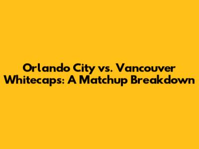 Orlando City vs. Vancouver Whitecaps: A Matchup Breakdown