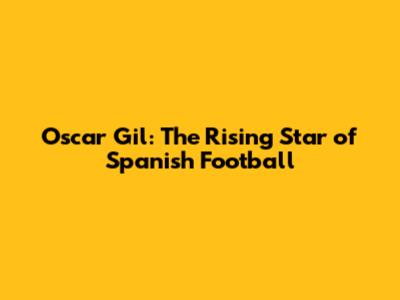 Oscar Gil: The Rising Star of Spanish Football