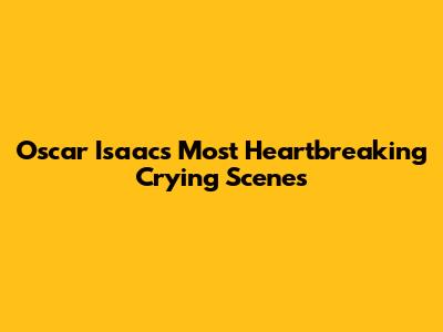 Oscar Isaac's Most Heartbreaking Crying Scenes