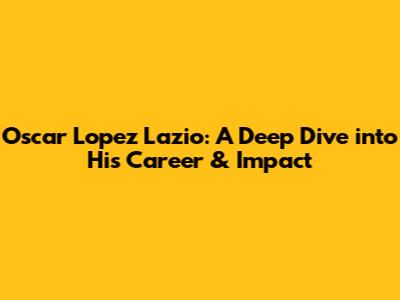 Oscar Lopez Lazio: A Deep Dive into His Career & Impact