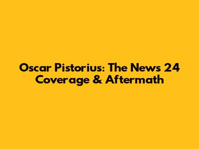 Oscar Pistorius: The News 24 Coverage & Aftermath