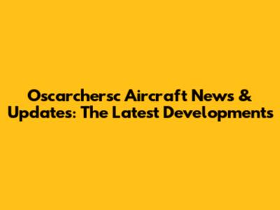 Oscarchersc Aircraft News & Updates: The Latest Developments