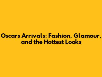 Oscars Arrivals: Fashion, Glamour, and the Hottest Looks