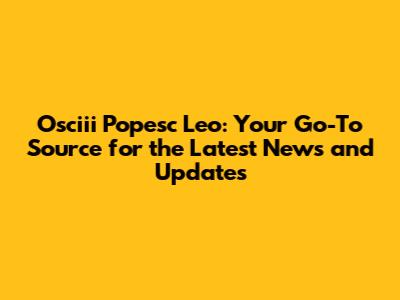 Osciii Popesc Leo: Your Go-To Source for the Latest News and Updates