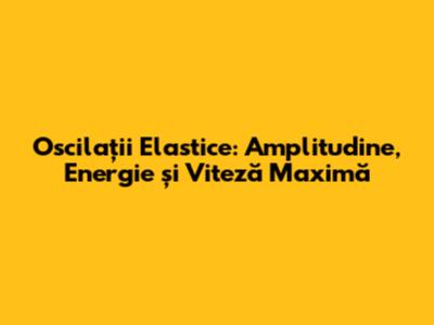 Oscilații Elastice: Amplitudine, Energie și Viteză Maximă
