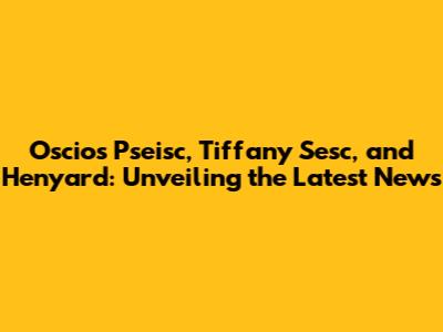 Oscios Pseisc, Tiffany Sesc, and Henyard: Unveiling the Latest News