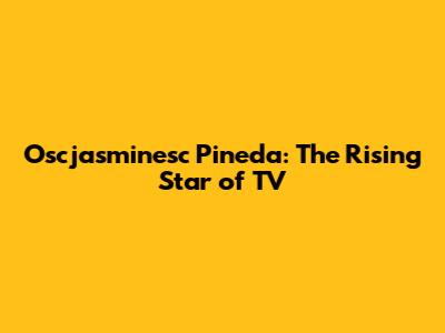 Oscjasminesc Pineda: The Rising Star of TV