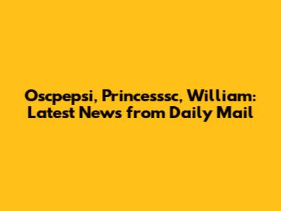 Oscpepsi, Princesssc, William: Latest News from Daily Mail