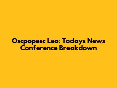 Oscpopesc Leo: Today's News Conference Breakdown