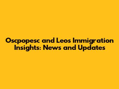 Oscpopesc and Leo's Immigration Insights: News and Updates