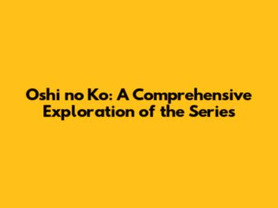 Oshi no Ko: A Comprehensive Exploration of the Series