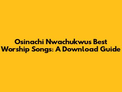 Osinachi Nwachukwu's Best Worship Songs: A Download Guide