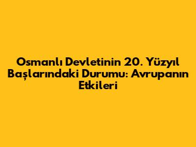 Osmanlı Devleti'nin 20. Yüzyıl Başlarındaki Durumu: Avrupa'nın Etkileri