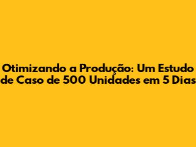 Otimizando a Produção: Um Estudo de Caso de 500 Unidades em 5 Dias