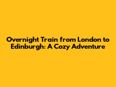 Overnight Train from London to Edinburgh: A Cozy Adventure