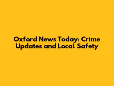 Oxford News Today: Crime Updates and Local Safety