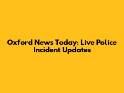 Oxford News Today: Live Police Incident Updates