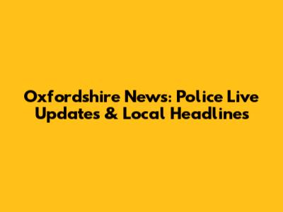 Oxfordshire News: Police Live Updates & Local Headlines