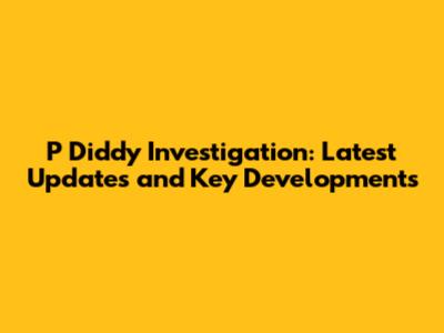 P Diddy Investigation: Latest Updates and Key Developments