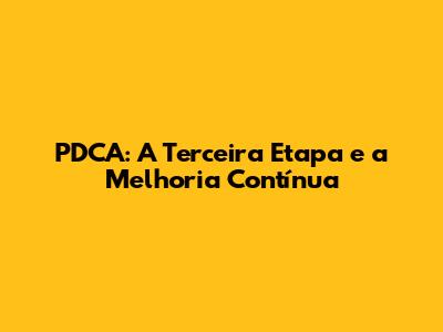 PDCA: A Terceira Etapa e a Melhoria Contínua