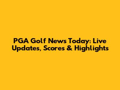 PGA Golf News Today: Live Updates, Scores & Highlights