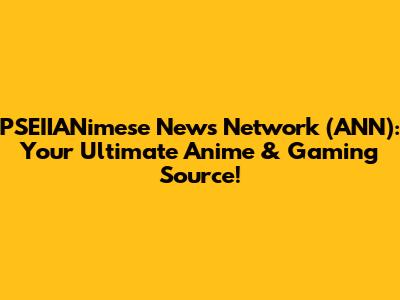 PSEIIANimese News Network (ANN): Your Ultimate Anime & Gaming Source!