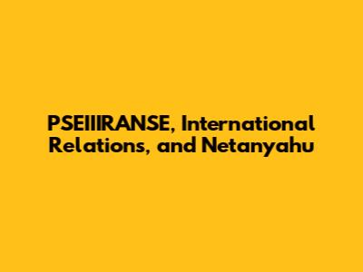 PSEIIIRANSE, International Relations, and Netanyahu