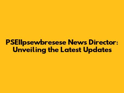 PSEIIpsewbresese News Director: Unveiling the Latest Updates