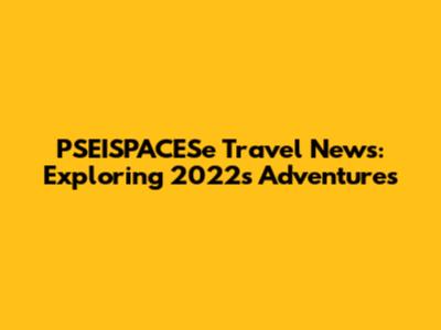 PSEISPACESe Travel News: Exploring 2022's Adventures