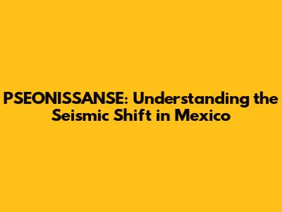 PSEONISSANSE: Understanding the Seismic Shift in Mexico