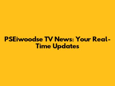 PSEiwoodse TV News: Your Real-Time Updates