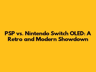 PSP vs. Nintendo Switch OLED: A Retro and Modern Showdown